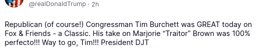 The screenshot containing DementiaDon's outing reads:
"@realDonaldTrump·2h
Republican (of course!) Congressman Tim Burchett was GREAT today on Fox & Friends - a Classic. His take on Marjorie 'Traitor' Brown was 100% perfecto!!! Way to go, Tim!!! President DJT" Btw., it's "Taylor Greene", not "Traitor Brown".