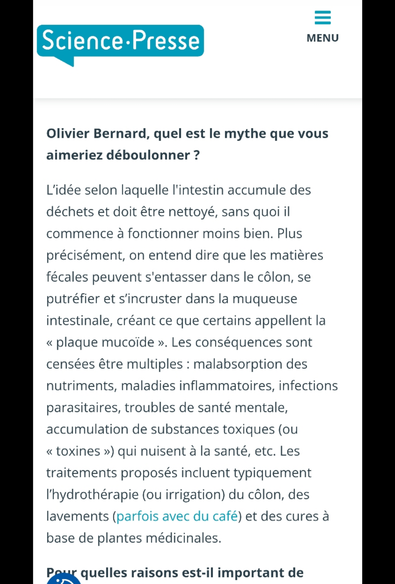 Olivier Bernard, quel est le mythe que vous aimeriez déboulonner ?

L’idée selon laquelle l'intestin accumule des déchets et doit être nettoyé, sans quoi il commence à fonctionner moins bien. Plus précisément, on entend dire que les matières fécales peuvent s'entasser dans le #côlon, se putréfier et s’incruster dans la #muqueuse intestinale, créant ce que certains appellent la « plaque mucoïde ». Les conséquences sont censées être multiples : malabsorption des nutriments, maladies inflammatoires, infections parasitaires, troubles de santé mentale, accumulation de substances #toxiques (ou « toxines ») qui nuisent à la santé, etc. Les traitements proposés incluent typiquement l’hydrothérapie (ou irrigation) du côlon, des lavements (parfois avec du café) et des cures à base de plantes médicinales.