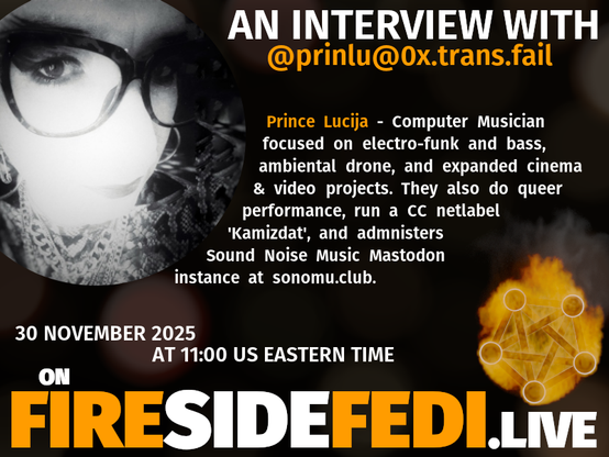 Upcoming Fireside Fedi promo image with the included text:

"AN INTERVIEW WITH Computer Musician focused on electro-funk and bass, ambiental drone, and expanded cinema & video projects.  They also do queer performance, run a CC netlabel 'Kamizdat', and admnisters Sound Noise Music Mastodon instance at sonomu.club.

30 November 2025 at 11:00 US Eastern Time on FIRESIDEFEDI.LIVE"