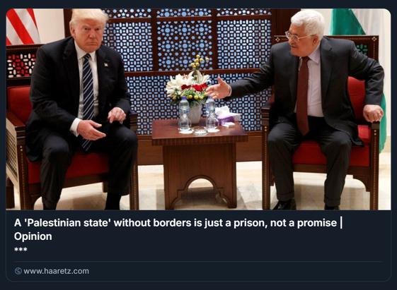 Screenshot di un articolo d’opinione pubblicato su Haaretz, intitolato “A 'Palestinian state' without borders is just a prison, not a promise”. L’immagine mostra un incontro diplomatico tra il Presidente degli Stati Uniti Donald Trump (a sinistra) e il Presidente dell’Autorità Palestinese Mahmoud Abbas (a destra), seduti su poltrone rosse con un tavolino in legno tra loro. Sul tavolo ci sono due composizioni floreali, bottiglie d’acqua e bicchieri. Entrambi indossano abiti formali: Trump ha un completo scuro con camicia bianca e cravatta a righe, Abbas un completo scuro con camicia bianca e cravatta bordeaux. Lo sfondo presenta un pannello decorativo in legno con motivi geometrici e una bandiera parzialmente visibile sul lato destro. Il testo dell’articolo, visibile sotto l’immagine, critica l’idea di uno “Stato palestinese” privo di confini definiti, descrivendolo come una struttura frammentata e priva di sovranità, assimilabile a una prigione.

Foto: Evan Vucci/AP