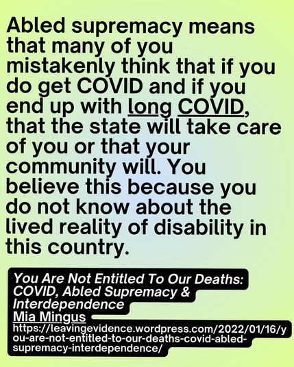 Abled supremacy means that many of you mistakenly think that if you do get COVID and if you end up with long COVID, that the state will take care of you or that your community will. You believe this because you do not know about the lived reality of disability in this country.