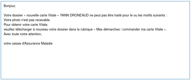 Message d'Ameli:

« 
Bonjour,

Votre dossier « nouvelle carte Vitale » YANN DRONEAUD ne peut pas être traité pour le ou les motifs suivants :
Votre photo n'est pas recevable.
Pour obtenir votre carte Vitale,
veuillez télécharger à nouveau votre dossier dans la rubrique « Mes démarches / commander ma carte Vitale ».
Avec toute notre attention,

votre caisse d'Assurance Maladie 
»
