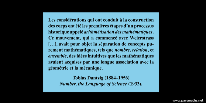 Citation de Tobias Dantzig : "Les considérations qui ont conduit à la construction des corps ont été les premières étapes d'un processus historique appelé arithmétisation des mathématiques. Ce mouvement, qui a commencé avec Weierstrass [...], avait pour objet la séparation de concepts purement mathématiques, tels que nombre, relation, et ensemble, des idées intuitives que les mathématiques avaient acquises par une longue association avec la géométrie et la mécanique."