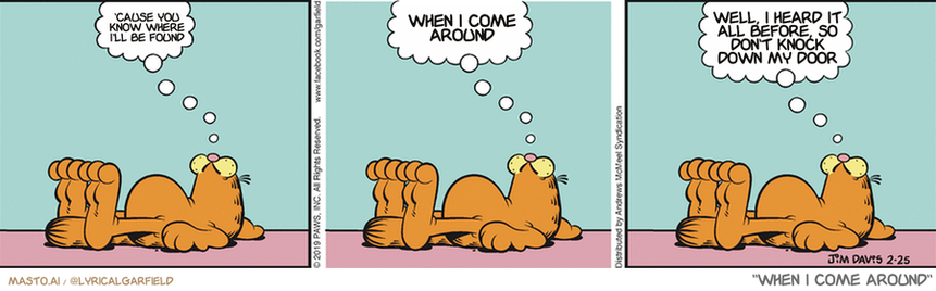Original Garfield comic from February 25, 2019
Text replaced with lyrics from: When I Come Around

Transcript:
• 'Cause You Know Where I'll Be Found
• When I Come Around
• Well, I Heard It All Before, So Don't Knock Down My Door


--------------
Original Text:
• Garfield:  I will do...  Whatever it takes...  To not do whatever it takes.

In this 3-panel comic strip, three drawings of the same cat (or bear, depending on the specific panel) are arranged vertically in a row. Each panel depicts the cat in a different state of relaxation, with one drawing lying down, another sitting upright, and the third laying on its back. The panels are accompanied by speech bubbles that ask questions and provide explanations about the cat's state of relaxation. The first panel starts with a question such as "Where do I come from?" followed by an answer in the second panel, "When I come around," and a final answer in the third panel. The overall layout of the comic strip and the different states of the cat create a narrative flow that guides the viewer through the story.