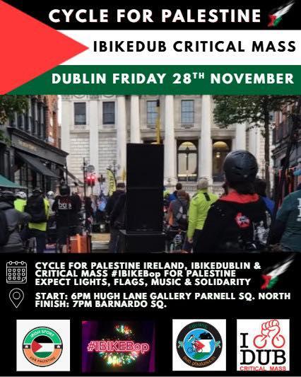Poster for the event with the following text:

Cycle for Palestine

IBIKEDub Critical Mass

Dublin Friday 28th November

Cycle for Palestine Ireland, IBIKEDUBLIN & Critical Mass #IBIKEBop For Palestine
Expect Lights, flags, music & solidarity

Start: 6pm Hugh Lane Gallery Parnell Sq. North
Finish: 7pm Barnardo Sq.