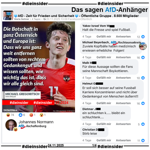 Geteilt wird ein Sharepic mit Michael Gregoritsch, Österreichischer Fußballnationalspieler und "Die Botschaft in ganz Österreich und Europa ist: Dass wir uns ganz weit entfernen sollten von rechtem Gedankengut und wissen sollten, wie wichtig das ist, dass wir alle gleich sind.".

Gesagt hat Gregoritsch im Juli 2024 während der Europameisterschaft: "Wir sollten uns ganz weit entfernen von rechtem Gedankengut und wissen, wie wichtig es ist, dass wir alle gleich sind, dass wir alle für unser Land da sind und für eine Sache so brennen können."

Wir zeigen auf Slide 1 u.a. die Kommentare aus der öffentlichen Gruppe "AfD - Zeit für Frieden und Sicherheit":
"Halt die Fresse und spiel Fußball.", von Michael Beyerbach AfD Hochtaunuskreis "Zuviele Kopfbälle haben medizinisch erwiesen erhebliche Folgen!", "Für diese Aussage sollten die Fans seine Mannschaft Boykottieren.", "Er soll sich besser auf seine Fussball Karriere Konzentrieren und nicht über Gedankengut von Menschen äußern!!!", "ein schluchten k... bleibt ein schluchtenk..." und "Stirb leise."