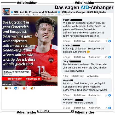 Geteilt wird ein Sharepic mit Michael Gregoritsch, Österreichischer Fußballnationalspieler und "Die Botschaft in ganz Österreich und Europa ist: Dass wir uns ganz weit entfernen sollten von rechtem Gedankengut und wissen sollten, wie wichtig das ist, dass wir alle gleich sind.".

Gesagt hat Gregoritsch im Juli 2024 während der Europameisterschaft: "Wir sollten uns ganz weit entfernen von rechtem Gedankengut und wissen, wie wichtig es ist, dass wir alle gleich sind, dass wir alle für unser Land da sind und für eine Sache so brennen können."

Wir zeigen auf Slide 2 u.a. die Kommentare aus der öffentlichen Gruppe "AfD - Zeit für Frieden und Sicherheit":
"Wieder ein bezahlter Bürgerfeind, der auf die faschistische Antifa steht? Und gleich mal 5 neue Fachkräfte aufnehmen und sie voll versorgen!!! Nicht nur gescheit rumlabern!!!", "Er kann ja einige der 'Bunten Vielfalt' bei sich aufnehmen! 🤨", "Das ist einer von denen. Sie hätten alle „ihr wisst schon wem“ die 1000 jährige Treue geschworen.", "Ist er so dämlich oder glatt gebügelt? Soll sich erst mal einen Flüchtling aufnehmen. Und dann sehen wir weiter." und "Wurde in Freiburg Geimpft."