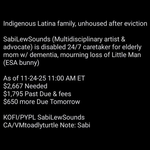 Indigenous Latina family, unhoused after eviction
SabiLewSounds (Multidisciplinary artist & advocate) is disabled 24/7 caretaker for elderly mom w/ dementia, mourning loss of Little Man (ESA bunny)
As of 11-24-25 11:00 AM ET
$2,667 Needed
$1,795 Past Due & fees
$650 more Due Tomorrow
KOFI/PYPL SabiLewSounds
CA/VMtoadlyturtle Note: Sabi