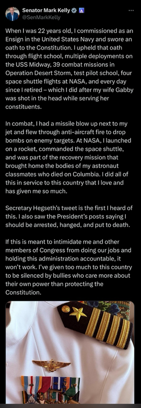 When I was 22 years old, I commissioned as an Ensign in the United States Navy and swore an oath to the Constitution. I upheld that oath through flight school, multiple deployments on the USS Midway, 39 combat missions in Operation Desert Storm, test pilot school, four space shuttle flights at NASA, and every day since I retired - which I did after my wife Gabby was shot in the head while serving her constituents.   In combat, I had a missile blow up next to my jet and flew through anti-aircraft fire to drop bombs on enemy targets. At NASA, I launched on a rocket, commanded the space shuttle, and was part of the recovery mission that brought home the bodies of my astronaut classmates who died on Columbia. I did all of this in service to this country that I love and has given me so much.   Secretary Hegseth's tweet is the first I heard of this. I also saw the President's posts saying l should be arrested, hanged, and put to death.   If this is meant to intimidate me and other members of Congress from doing our jobs and holding this administration accountable, it won't work. I've given too much to this country to be silenced by bullies who care more about their own power than protecting the Constitution.