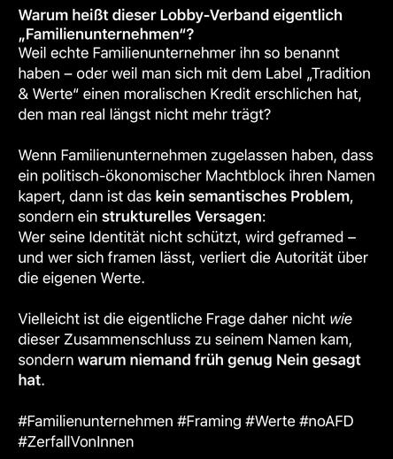 Warum heißt dieser Lobby-Verband eigentlich
„Familienunternehmen"?
Weil echte Familienunternehmer ihn so benannt haben - oder weil man sich mit dem Label „Tradition & Werte" einen moralischen Kredit erschlichen hat, den man real längst nicht mehr trägt?
Wenn Familienunternehmen zugelassen haben, dass ein politisch-ökonomischer Machtblock ihren Namen kapert, dann ist das kein semantisches Problem, sondern ein strukturelles Versagen:
Wer seine Identität nicht schützt, wird geframed - und wer sich framen lässt, verliert die Autorität über die eigenen Werte.
Vielleicht ist die eigentliche Frage daher nicht wie dieser Zusammenschluss zu seinem Namen kam, sondern warum niemand früh genug Nein gesagt hat.
#Familienunternehmen #Framing #Werte #noAFD
#ZerfallVonlnnen🖖