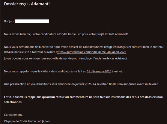 Bonjour (censuré)

Nous avons bien reçu votre candidature à l’Indie Game Lab pour votre projet intitulé Adamant!.

Nous vous demandons de bien vérifier que votre dossier de candidature est rédigé en français et contient bien le contenu détaillé dans le site à l’adresse suivante :https://gamecrealab.com/indie-game-lab-japon-2026
(vous pouvez nous renvoyer une nouvelle demande pour remplacer l’ancienne le cas échéant).

Nous vous rappelons que la clôture des candidatures se fait au 18 décembre 2025 à minuit.

Une présélection en vue d’auditions sera annoncée en janvier 2026. La sélection finale sera annoncée avant mi février.

Enfin, nous vous rappelons qu’aucun retour ou commentaire ne sera fait sur les raisons des refus des dossiers non sélectionnés.

Cordialement,
L'équipe de l’Indie Game Lab Japon