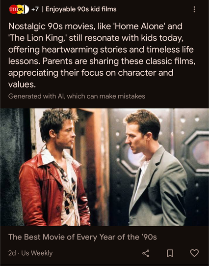 screenshot from Google news. text reads: 

Enjoyable 90s kid films

Nostalgic 90s movies, like 'Home Alone' and 'The Lion King,' still resonate with kids today, offering heartwarming stories and timeless life lessons. Parents are sharing these classic films, appreciating their focus on character and values.

Generated with Al, which can make mistakes

but the image shown is:

Brad Pitt in a red leather jacket and Edward Norton in a gray suit, looking at each other in a scene from the movie "Fight Club."