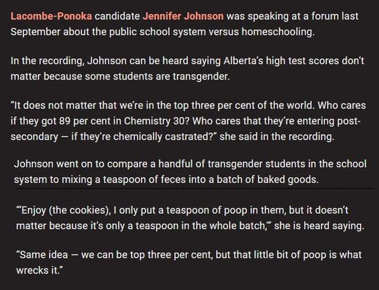 Lacombe-Ponoka candidate Jennifer Johnson was speaking at a forum last 
September about the public school system versus homeschooling.

In the recording, Johnson can be heard saying Alberta's high test scores don’t matter because some students are transgender.

“It does not matter that we're in the top three per cent of the world. Who cares 
if they got 89 per cent in Chemistry 30? Who cares that they're entering post-
secondary — if they're chemically castrated?” she said in the recording.

Johnson went on to compare a handful of transgender students in the school system to mixing a teaspoon of feces into a batch of baked goods.

“Enjoy (the cookies), | only put a teaspoon of poop in them, but it doesn't matter because it's only a teaspoon in the whole batch,” she is heard saying.

“Same idea — we can be top three per cent, but that little bit of poop is what wrecks it.”