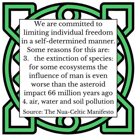 We are committed to limiting individual freedom in a self-determined manner. Some reasons for this are:
3. the extinction of species: for some ecosystems the influence of man is even worse than the asteroid impact 66 million years ago
4. air, water and soil pollution
Source: The Nua-Celtic Manifesto