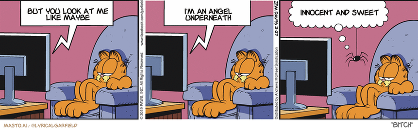 Original Garfield comic from February 27, 2019
Text replaced with lyrics from: Bitch

Transcript:
• But You Look At Me Like Maybe
• I'm An Angel Underneath
• Innocent And Sweet


--------------
Original Text:
• TV:  Next on "nature's biggest enemies"...  A spider battles a biant wasp.
• Spider:  Sweet! I have five flies on this fight!


The comic strip features three panels, each depicting a different scene. The panels are arranged in a row against a gray background. In the first panel, a cat is shown sitting in front of a computer monitor. The second panel depicts the cat watching a television screen, with the cat's head resting on a table. The third panel shows the cat with its head on the table, gazing at a spider crawling on the table. The text in the comic strip includes humorous and entertaining content, and it is likely written in English.