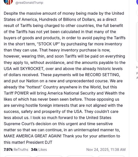 The screenshot with DementiaDon's secretion reads:
"@realDonaldTrump
Despite the massive amount of money being made by the United States of America, Hundreds of Billions of Dollars, as a direct result of Tariffs being charged to other countries, the full benefit of the Tariffs has not yet been calculated in that many of the buyers of goods and products, in order to avoid paying the Tariffs in the short term, “STOCK UP” by purchasing far more inventory than they can use. That heavy inventory purchase is now, however, wearing thin, and soon Tariffs will be paid on everything they apply to, without avoidance, and the amounts payable to the USA will SKYROCKET, over and above the already historic levels of dollars received. These payments will be RECORD SETTING, and put our Nation on a new and unprecedented course. We are already the “hottest” Country anywhere in the World, but this Tariff POWER will bring America National Security and Wealth the likes of which has never been seen before. Those opposing us are serving hostile foreign interests that are not aligned with the success, safety and prosperity of the USA. They couldn’t care less about us. I look so much forward to the United States Supreme Court’s decision on this urgent and time sensitive matter so that we can continue, in an uninterrupted manner to, MAKE AMERICA GREAT AGAIN! Thank you for your attention to this matter! President DJT
Nov 24, 2025, 11:38 AM"