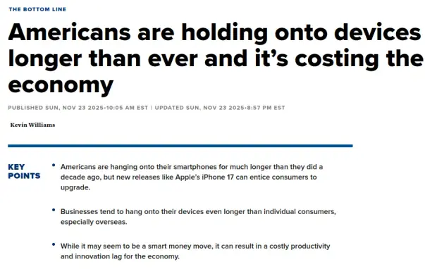 The Bottom Line

Americans are holding onto devices longer than ever and it’s costing the economy

Published Sun, Nov 23 202510:05 AM EST Updated Sun, Nov 23 20258:57 PM EST

Kevin Williams

Key Points

Americans are hanging onto their smartphones for much longer than they did a decade ago, but new releases like Apple’s iPhone 17 can entice consumers to upgrade.

Businesses tend to hang onto their devices even longer than individual consumers, especially overseas.

While it may seem to be a smart money move, it can result in a costly productivity and innovation lag for the economy.