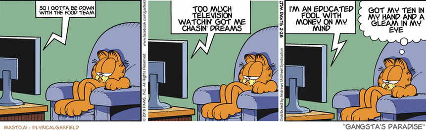 Original Garfield comic from February 28, 2019
Text replaced with lyrics from: Gangsta's Paradise

Transcript:
• So I Gotta Be Down With The Hood Team
• Too Much Television Watchin' Got Me Chasin' Dreams
• I'm An Educated Fool With Money On My Mind
• Got My Ten In My Hand And A Gleam In My Eye


--------------
Original Text:
• TV:  Help! Help!  Save me from the quicksand,whiskers!  Wake up and save me, you lazy cat!
• Garfield:  Hey, pal, the cat has his priorities, okay?

This is a comic strip featuring an orange Garfield cat in various funny situations. In the first panel, the Garfield cat is sitting on a chair and has a puzzled look on his face as he watches the TV. The second panel shows the cat in a comical and humorous state while sitting in the same chair. The third panel shows the cat looking out of the window, which makes the cat even more endearing as it seems to be longing to be outside. Overall, the comic strip captures the humorous antics of the beloved cat.