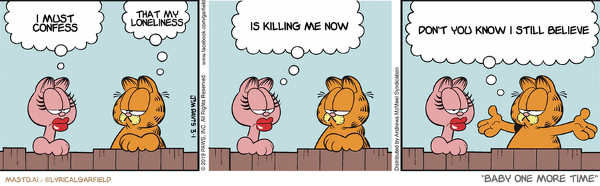 Original Garfield comic from March 1, 2019
Text replaced with lyrics from: Baby One More Time

Transcript:
• I Must Confess
• That My Loneliness
• Is Killing Me Now
• Don't You Know I Still Believe


--------------
Original Text:
• Arlene:  I had a bad night last night.
• Garfield:  Oh, so did I.
• Arlene:  A dog chased me up a tree. How about you?
• Garfield:  I spend the whole night not getting any sleep, what with all the barking and screaming going on.

The comic strip shows three panels featuring the characters Garfield, who is orange and white, and another character called Baby One More Time, who is black and white. In the first panel, Garfield is sitting in a chair with a thought bubble that says "I am alone". In the second panel, Garfield is lying down with another thought bubble stating "Killing me now". In the third panel, both Garfield and Baby One More Time are sitting in chairs, with Garfield's thought bubble saying "Don't you know I still believe in you".