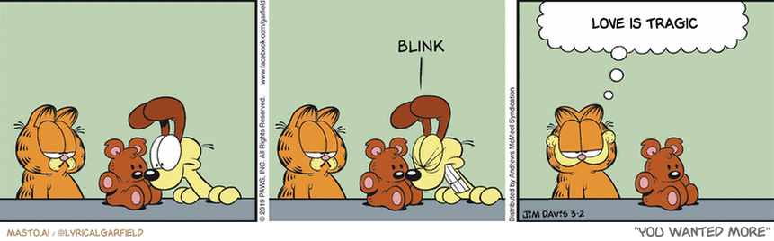 Original Garfield comic from March 2, 2019
Text replaced with lyrics from: You Wanted More

Transcript:
• Love Is Tragic


--------------
Original Text:
• Garfield:  Pooky has never lost a staring contest.

The comic strip consists of three panels, each depicting different situations involving Garfield, a cat, and a teddy bear. In the first panel, Garfield is shown sitting on a chair with his nose pressed against the window, while another cat appears in the background. In the second panel, Garfield sits on a chair with his nose against the window, and the same other cat is present. The third panel shows Garfield sitting on a chair with his nose against the window, and the teddy bear is also present. The panel that includes the teddy bear suggests that Garfield is having a conversation with it, possibly expressing feelings of love and concern. The panel with the teddy bear also includes a thought bubble, where a caption reads "Love is tragic" or "You wanted more," indicating that the story conveys a message about the value of love or the futility of seeking more.