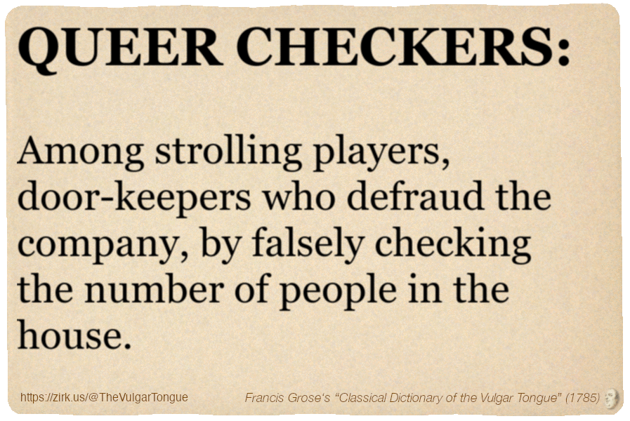 Image imitating a page from an old document, text (as in main toot):

QUEER CHECKERS. Among strolling players, door-keepers who defraud the company, by falsely checking the number of people in the house.

A selection from Francis Grose’s “Dictionary Of The Vulgar Tongue” (1785)