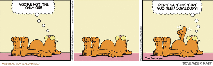 Original Garfield comic from March 4, 2019
Text replaced with lyrics from: ﻿November Rain

Transcript:
• You're Not The Only One
• Don't Ya Think That You Need Somebody?



The image is a comic strip featuring three panels, each depicting a cat in different positions and facial expressions. The first panel shows a cat sitting and looking up with a thoughtful expression. The second panel portrays the cat lying down on its side with a relaxed demeanor. The third panel features the cat standing with its paw up in the air, giving the impression that it is pondering the situation. The comic strip effectively utilizes the cat's positions and expressions to convey the humor and insight behind the message.