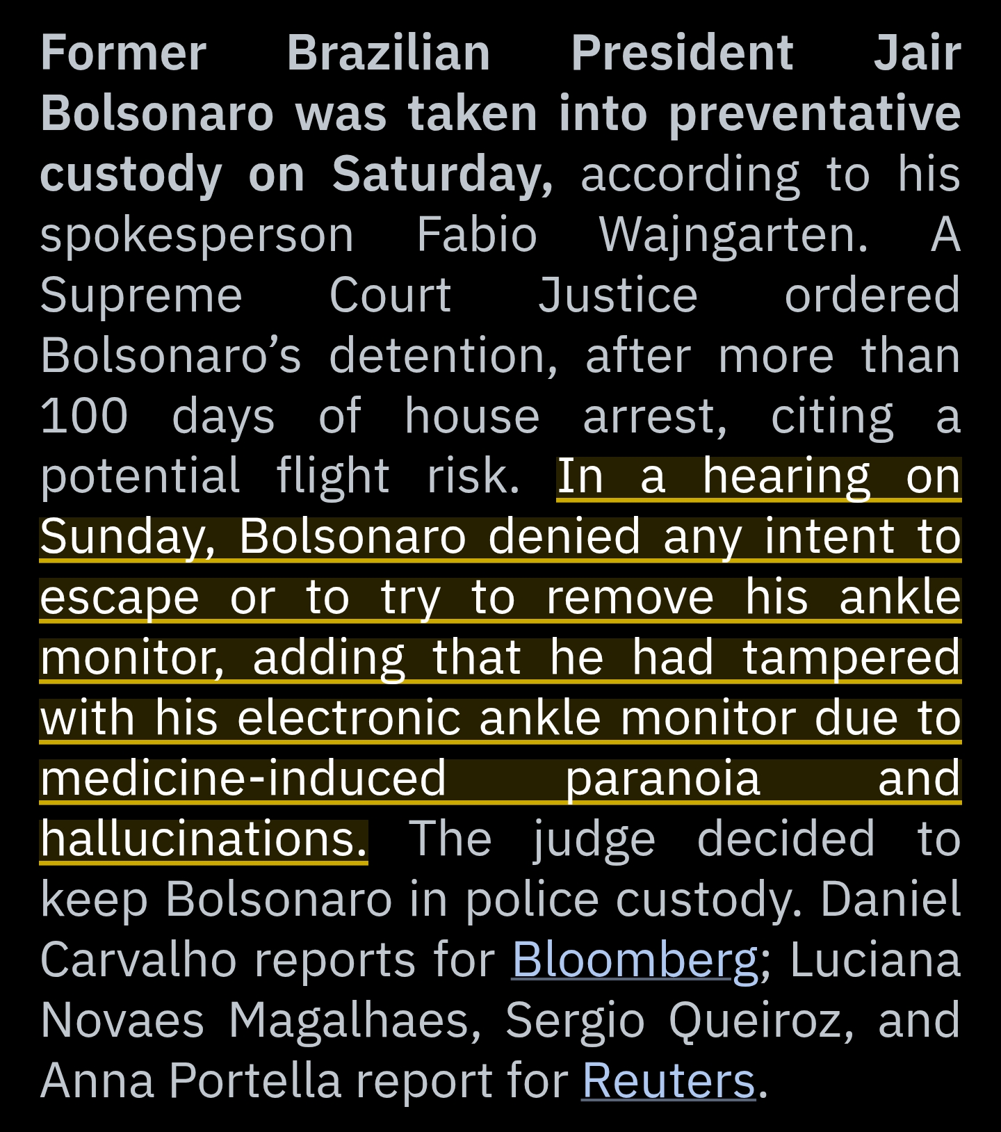 Former Brazilian President Jair Bolsonaro was taken into preventative custody on Saturday, according to his spokesperson Fabio Wajngarten. A Supreme Court Justice ordered Bolsonaro’s detention, after more than 100 days of house arrest, citing a potential flight risk.

In a hearing on Sunday, Bolsonaro denied any intent to escape or to try to remove his ankle monitor, adding that he had tampered with his electronic ankle monitor due to medicine-induced paranoia and hallucinations.

The judge decided to keep Bolsonaro in police custody. Daniel Carvalho reports for Bloomberg; Luciana Novaes Magalhaes, Sergio Queiroz, and Anna Portella report for Reuters.