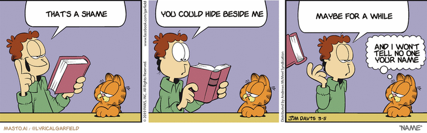 Original Garfield comic from March 5, 2019
Text replaced with lyrics from: Name

Transcript:
• That's A Shame
• You Could Hide Beside Me
• Maybe For A While
• And I Won't Tell No One Your Name


--------------
Original Text:
• Jon:  I'm going to read a book a day!  Wow, this is long. Maybe a book a week.  Oh, forget it. I'll go see a movie based on a book.
• Garfield:  Or just watch the trailer.

The image shows a graphic strip featuring three panels, each depicting a man and his dog. In the first panel, a man is reading a book to his dog. The second panel depicts the man reading out loud to the dog. The final panel shows the man giving the dog a name. The comic strip is a humorous portrayal of a father and his dog's relationship, as they share stories and bond over a good read.