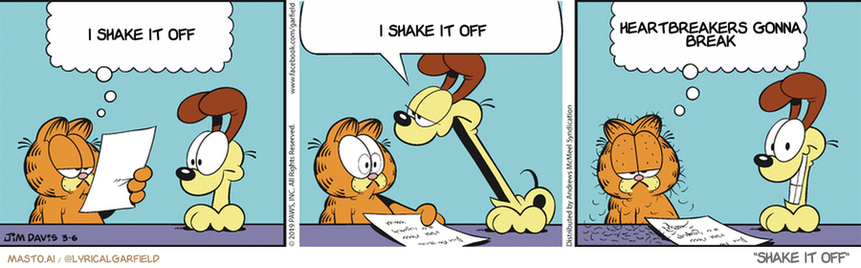 Original Garfield comic from March 6, 2019
Text replaced with lyrics from: Shake It Off

Transcript:
• I Shake It Off
• I Shake It Off
• Heartbreakers Gonna Break


--------------
Original Text:
• Garfield:  "Dear ask a dog, who's stronger? Cats or dogs?"
• Odie:  Huhhhhhhhhhh.
• Garfield:  Dogs, but only if you count their breath.

The comic strip is a three-panel strip featuring three different animals: a dog, a lion, and a tiger. The dog is shown sitting and looking down at the paper, while the lion appears to be trying to shake the dog's hand. Finally, the tiger, sitting next to the dog, appears to be shaking the dog's hand, causing a humorous scene. The comic strip ends with the tiger shaking the dog's hand, and the message reads "I shake it off", which adds a light-hearted touch to the story.