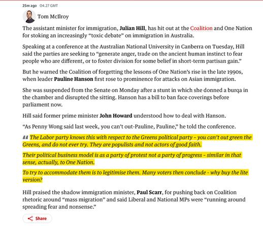 The assistant minister for immigration, Julian Hill, has hit out at the Coalition and One Nation for stoking an increasingly “toxic debate” on immigration in Australia.

Speaking at a conference at the Australian National University in Canberra on Tuesday, Hill said the parties are seeking to “generate anger, trade on the ancient human instinct to fear people who are different, or to foster division for some belief in short-term partisan gain.”

But he warned the Coalition of forgetting the lessons of One Nation’s rise in the late 1990s, when leader Pauline Hanson first rose to prominence for attacks on Asian immigration.

She was suspended from the Senate on Monday after a stunt in which she donned a burqa in the chamber and disrupted the sitting. Hanson has a bill to ban face coverings before parliament now.

Hill said former prime minister John Howard understood how to deal with Hanson.

“As Penny Wong said last week, you can’t out-Pauline, Pauline,” he told the conference.

    The Labor party knows this with respect to the Greens political party – you can’t out green the Greens, and do not ever try. They are populists and not actors of good faith.

    Their political business model is as a party of protest not a party of progress – similar in that sense, actually, to One Nation.

    To try to accommodate them is to legitimise them. Many voters then conclude - why buy the lite version?

Hill praised the shadow immigration minister, Paul Scarr, for pushing back on Coalit