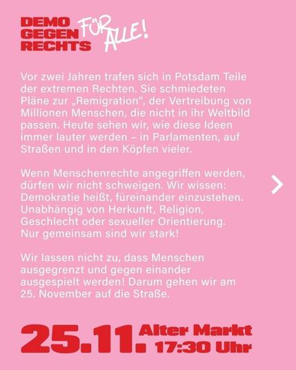 Demo gegen Rechts für Alle. 
Vor zwei Jahren trafen sich in Potsdam Teile der extremen Rechten. Sie schmiedeten Pläne zur "Remigration", der Vertreibung von Millionen  Menschen, die nicht in ihr Weltbild passen. Heute sehen wir, wie diese Ideen immer lauter werden - in Parlamenten, auf Straßen und in Köpfen vieler.
Wenn Menschenrechte angegriffen werden, dürfen wir nicht schweigen. Wir wissen: Demokratie heißt, füreinander einzustehen. Unabhängig von Herkunft, Religion, Geschlecht oder sexueller Orientierung.Nur gemeinsam sind wir stark. 

EUR lassen nicht zu, dass Menschen ausgegrenzt und gegeneinander ausgespielt werden. Darum gehen wir am 25. November auf die Straße.