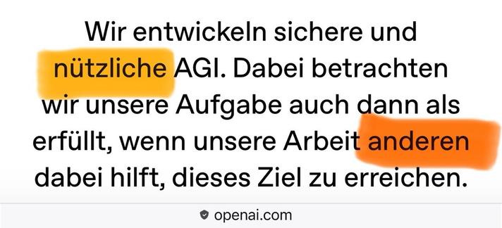 Wir entwickeln sichere und nützliche AGI. Dabei betrachten wir unsere Aufgabe auch dann als erfüllt, wenn unsere Arbeit anderen dabei hilft, dieses Ziel zu erreichen. • openai.com