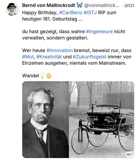 Bernd von Mallinckrodt # @vonmallinck... • jetzt Happy Birthday, #CarlBenz #ISTJ RIP zum heutigen 181. Geburtstag ...
du hast gezeigt, dass wahre #Ingenieure nicht verwalten, sondern gestalten.
Wer heute #Innovation bremst, beweist nur, dass #Mut, #Kreativität und #Zukunftsgeist immer von Einzelnen ausgehen, niemals vom Mainstream.
Wandel🖖