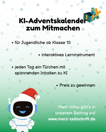 KI-Adventskalender zum Mitmachen

- für Jugendliche ab Klasse 10
- interaktives Lerninstrument
- jeden Tag ein Türchen mit spannenden Inhalten zu KI
- Preis zu gewinnen

Mehr Infos gibt's in unserem Beitrag auf www.merz-zeitschrift.de