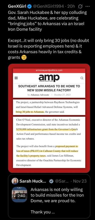 Gov. Sarah Huckabee & her spy colluding dad, Mike Huckabee, are celebrating “bringing jobs” to Arkansas via an Israel Iron Dome facility
Except…it will only bring 30 jobs (no doubt Israel is exporting employees here) & it costs Arkansas heavily in tax credits & grants