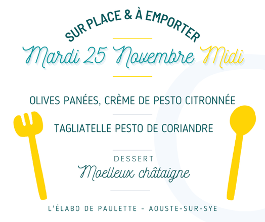 Affiche du menu du mardi 25 novembre indiquant :
Sur place et à emporter
Mardi 25 novembre midi

Entrée : olives panées, crème de pesto citronnée.

Plat : tagliatelle pesto de coriandre.

Dessert : moelleux châtaigne.

L'élabo de Paulette – Aouste-sur-Sye