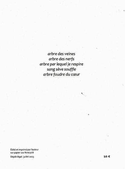 Dos de couverture de Je l'aime nature de Cathy Garcia Canalès, à tire d'ailes 2023

"arbre des veines
arbre des nerfs
arbre par lequel je respire
sang sève souffle
arbre foudre du cœur"

Édité et imprimé par l’auteur
sur papier 100 % recyclé
Dépôt légal : juillet 2023                                                                                                                                                   10 €