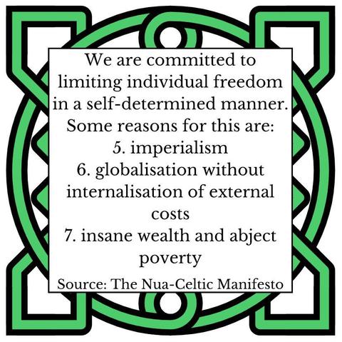 We are committed to limiting individual freedom in a self-determined manner. Some reasons for this are:
5. imperialism
6. globalisation without internalisation of external costs
7. insane wealth and abject poverty
Source: The Nua-Celtic Manifesto