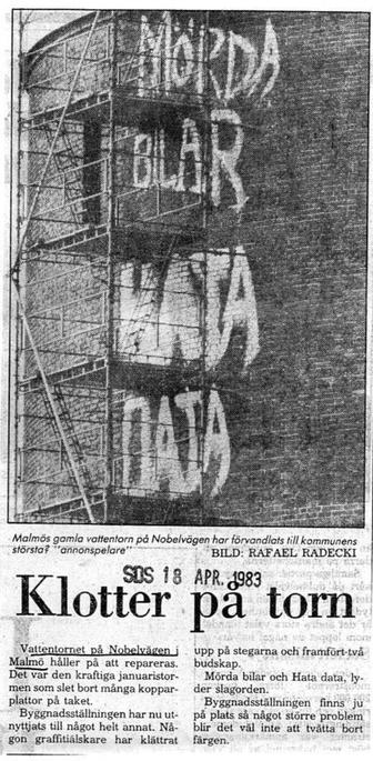Malmés gomla vattentorn pé Nobelvigen har frvandlots till kommunens
‘storsta? “'annonspelore’” “BILD: RAFAEL RADECKI |
Ki te 18 APR. 1983 i |
Vattentornet p4 Nobelvigen upp pa stegarna och framfort-tva
Malmé haller pa att repareras. budskap.
Det var den kraftiga januaristor- ‘Mérda bilar och Hata data, ly-
‘men som slet bort manga koppar- der slagorden.
plattor pa taket. ‘Byggnadsstaliningen finns ju
Byggnadsstiliningen har nu ut- pa plats sd nagot storre problem
nyttjats till négot helt annat. N&- blir det val inte att tvatta bort
gon graffitidlskare har klattrat fargen.
