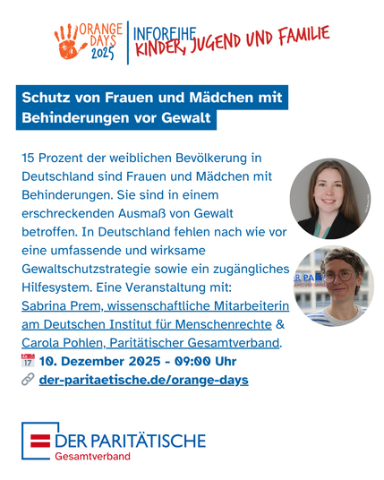 Sharepic mit der stilisierten Überschrift: Orange Days 2025 | Inforeihe Kinder, Jugend und Familie
Darunter folgt Text:
Schutz von Frauen und Mädchen mit Behinderungen vor Gewalt
15 Prozent der weiblichen Bevölkerung in Deutschland sind Frauen und Mädchen mit Behinderungen. Sie sind in besonderem Ausmaß von Gewalt betroffen. In Deutschland fehlen nach wie vor eine umfassende Gewaltschutzstrategie sowie ein zugängliches Hilfesystem. Eine Veranstaltung mit Sabrina Prem, wissenschaftliche Mitarbeiterin am Deutschen Institut für Menschenrechte & Carola Pohlen, Paritätoscher Gesamtverband
10. Dezember 2025 - 09:00 Uhr
der-paritaetische.de/orange.days