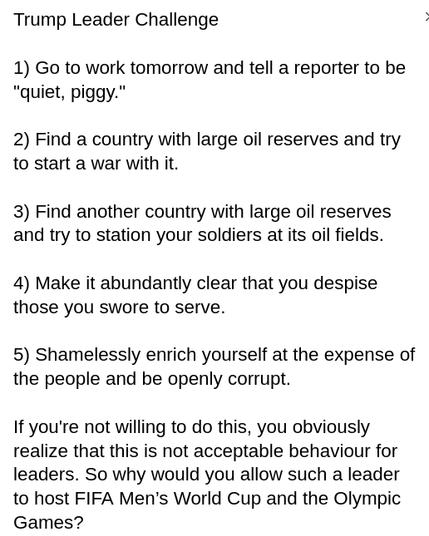 My screenshot reads:
"Trump Leader Challenge
1) Go to work tomorrow and tell a reporter to be 'quiet, piggy.'
2) Find a country with large oil reserves and try to start a war with it.
3) Find another country with large oil reserves and try to station your soldiers at its oil fields.
4) Make it abundantly clear that you despise those you swore to serve.
5) Shamelessly enrich yourself at the expense of the people and be openly corrupt.
If you're not willing to do this, you obviously realize that this is not acceptable behaviour for leaders. So why would you allow such a leader to host FIFA Men’s World Cup and the Olympic Games?"