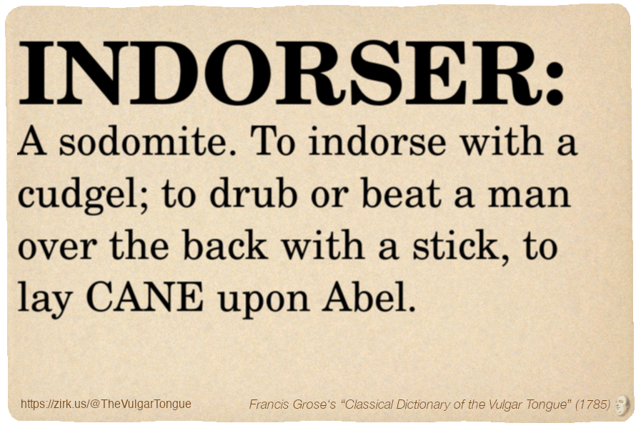Image imitating a page from an old document, text (as in main toot):

INDORSER. A sodomite. To indorse with a cudgel; to drub or beat a man over the back with a stick, to lay CANE upon Abel.

A selection from Francis Grose’s “Dictionary Of The Vulgar Tongue” (1785)
