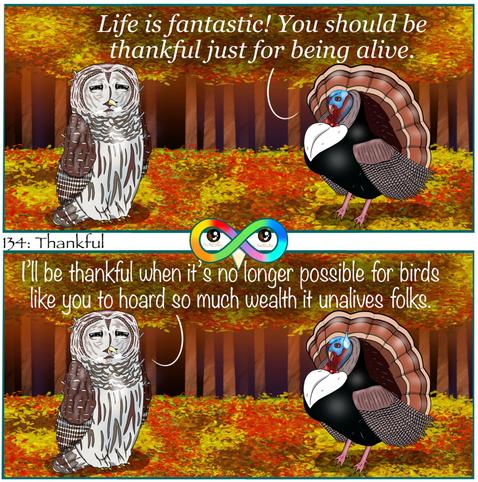 134: Thankful

Photo Description:
Panel 1: In the middle of the red, orange, and yellow, woods in autumn are a turkey named Tofu and a barred owl named Apple Pie. 
Tofu begins, "Life is fantastic! You should be thankful just for being alive."

Panel 2: Apple Pie responds, "I'll be thankful when it's no longer possible for birds like you to hoard so much wealth it unalives folks." 
Tofu looks nervous.