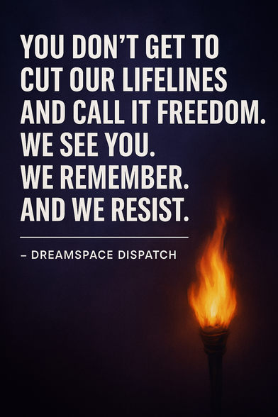 A fiery torch with the text: 'YOU DON’T GET TO CUT OUR LIFELINES AND CALL IT FREEDOM. WE SEE YOU. WE REMEMBER. AND WE RESIST. - DREAMSPACE DISPATCH' against a dark background.