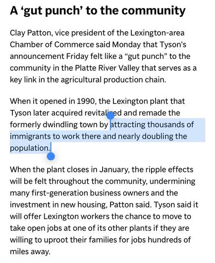 A 'gut punch' to the community Clay Patton, vice president of the Lexington-area Chamber of Commerce said Monday that Tyson's announcement Friday felt like a "gut punch" to the community in the Platte River Valley that serves as a key link in the agricultural production chain.

When it opened in 1990, the Lexington plant that Tyson later acquired revitali-ed and remade the formerly dwindling town by attracting thousands of immigrants to work there and nearly doubling the population.

When the plant closes in January, the ripple effects will be felt throughout the community, undermining many first-generation business owners and the investment in new housing, Patton said. Tyson said it will offer Lexington workers the chance to move to take open jobs at one of its other plants if they are willing to uproot their families for jobs hundreds of miles away.