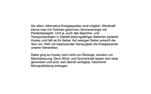 Vor allem: Alternative Energiequellen sind möglich. Windkraft könne man mit Turbinen gewinnen, Sonnenenergie mit Parabolspiegeln. Und ja, auch das Speicher- und Transportproblem in Gestalt leistungsfähiger Batterien bedenkt Huxley und hält es für lösbar. Auf wenigen Seiten entwirft der Text von 1945 mit bestürzender Genauigkeit die Energiewende unserer Generation.

Dabei ging es Huxley noch nicht um Ökologie, sondern um Machtstreuung. Denn Wind- und Sonnenkraft lassen sich lokal generieren und sind, weil überall verfügbar, natürlicher Monopolbildung entzogen.