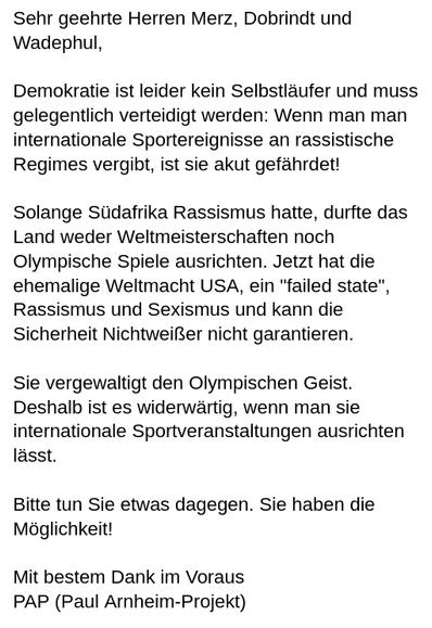 Mein Screenshot liest sich:
"Sehr geehrte Herren Merz, Dobrindt und Wadephul,
Demokratie ist leider kein Selbstläufer und muss gelegentlich verteidigt werden: Wenn man man internationale Sportereignisse an rassistische Regimes vergibt, ist sie akut gefährdet!
Solange Südafrika Rassismus hatte, durfte das Land weder Weltmeisterschaften noch Olympische Spiele ausrichten. Jetzt hat die ehemalige Weltmacht USA, ein "failed state", Rassismus und Sexismus und kann die Sicherheit Nichtweißer nicht garantieren.
Sie vergewaltigt den Olympischen Geist. Deshalb ist es widerwärtig, wenn man sie internationale Sportveranstaltungen ausrichten lässt.
Bitte tun Sie etwas dagegen. Sie haben die Möglichkeit!
Mit bestem Dank im Voraus
PAP (Paul Arnheim-Projekt)"