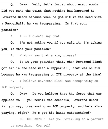 Q. Okay. Well, let's forget about exact words. Did you make the point that nothing bad happened to Reverend Black because when he got hit in the head with a PepperBall, he was trespassing. Is that your position? A. I -- I didn't say that. Q. I'm not asking you if you said it; I'm asking you, is that your position? A. What -- say that again, please? Q. Is it your position that, when Reverend Black got hit in the head with a PepperBall, that was on him because he was trespassing on ICE property at the time? A. I believe Reverend Black was trespassing on Ice property. Q. Okay. Do you believe that the force that was applied to -- you recall the scenario, Reverend Black is, you say, trespassing on ICE property, and he's also praying, right? He's got his hands outstretched? MR. KHOJASTEH: Are you referring to a picture or something, Counsel?