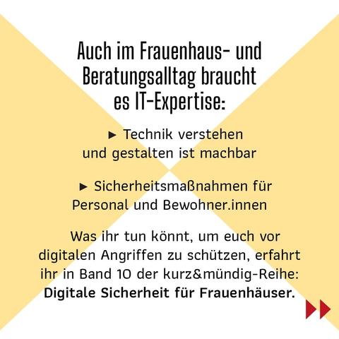 Auch im Frauenhaus- und Beratungsalltag braucht es IT-Expertise
Technik verstehen und gestalten ist machbar
Sicherheitsmaßnahmen für Personal und Bewohner.innen
Was ihr tun könnt, um euch vor digitalen Angriffen zu schützen, erfahrt ihr in Band 10 der kurz&mündig-Reihe: "Digitale Sicherheit für Frauenhäuser.