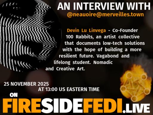 Promo image for upcoming Fireside Fedi.  "AN INTERVIEW WITH @neauoire@merveilles.town

Devine Lu Linvega - Co-Founder 100 Rabbits, artist collective that documents low-tech solutions with the hope of building a more resilient future .  Vagabond and lifelong student.  Nomadic and creative projects.

25 November 2025 at 13:00 US Eastern Time on FIRESIDEFEDI.LIVE"